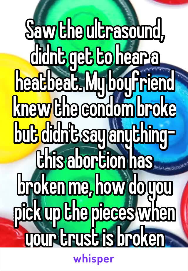 Saw the ultrasound, didnt get to hear a heatbeat. My boyfriend knew the condom broke but didn't say anything- this abortion has broken me, how do you pick up the pieces when your trust is broken