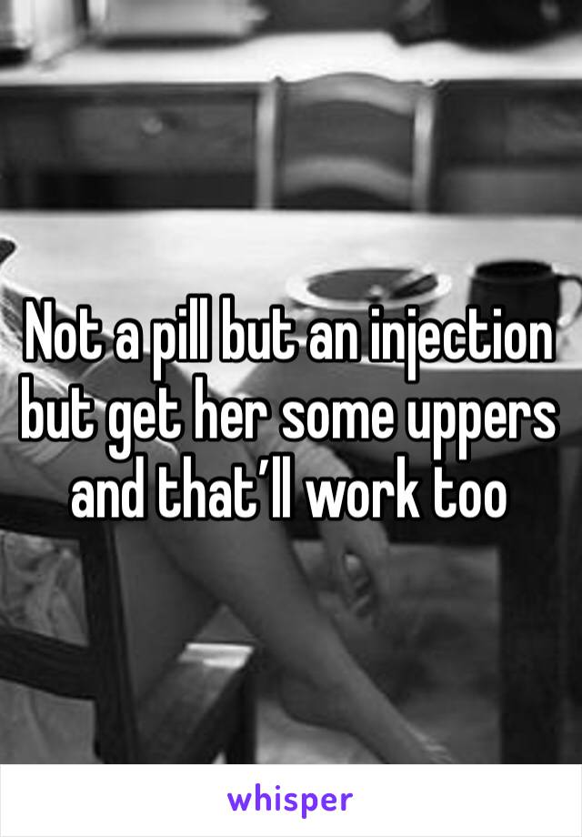 Not a pill but an injection but get her some uppers and that’ll work too