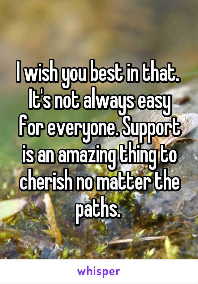 I wish you best in that. 
It's not always easy for everyone. Support is an amazing thing to cherish no matter the paths. 