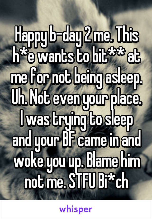 Happy b-day 2 me. This h*e wants to bit** at me for not being asleep. Uh. Not even your place. I was trying to sleep and your BF came in and woke you up. Blame him not me. STFU Bi*ch