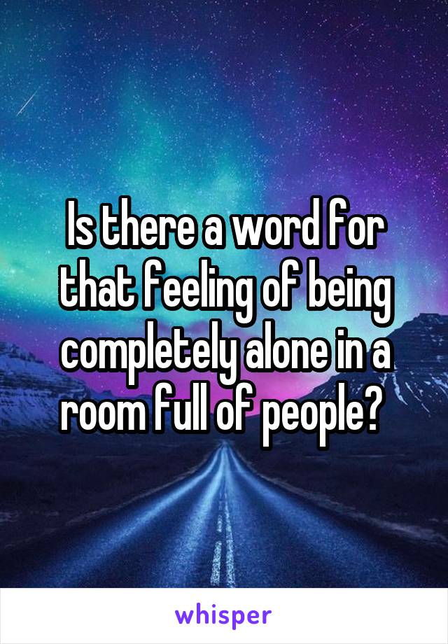 Is there a word for that feeling of being completely alone in a room full of people? 