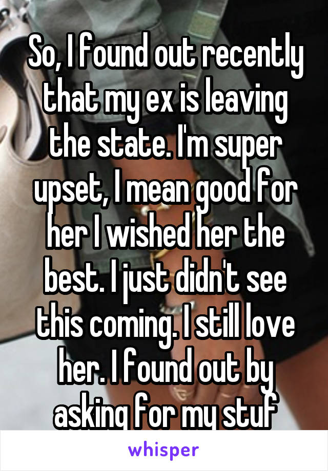 So, I found out recently that my ex is leaving the state. I'm super upset, I mean good for her I wished her the best. I just didn't see this coming. I still love her. I found out by asking for my stuf
