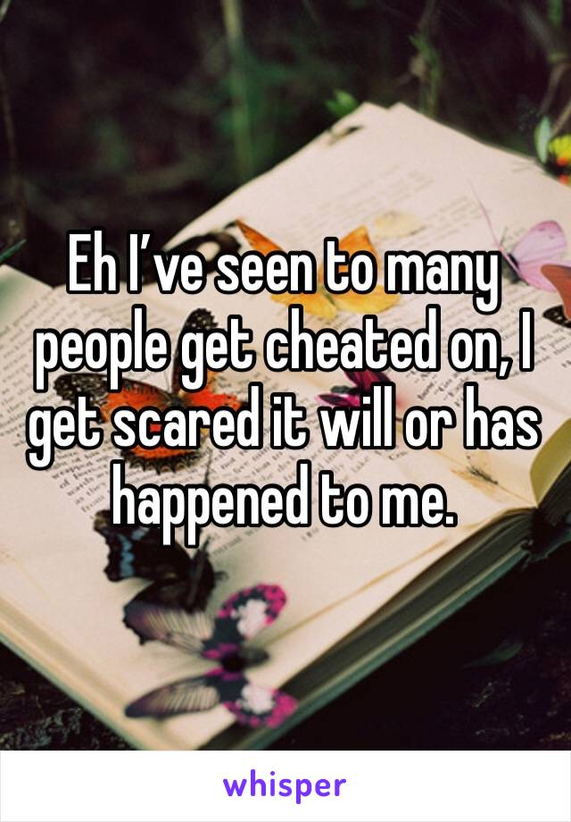 Eh I’ve seen to many people get cheated on, I get scared it will or has happened to me.