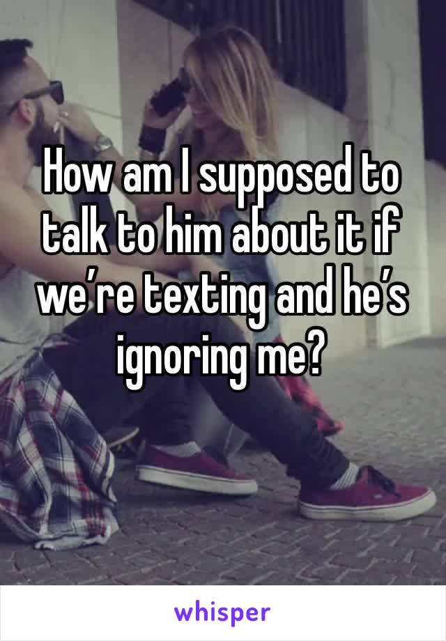 How am I supposed to talk to him about it if we’re texting and he’s ignoring me?