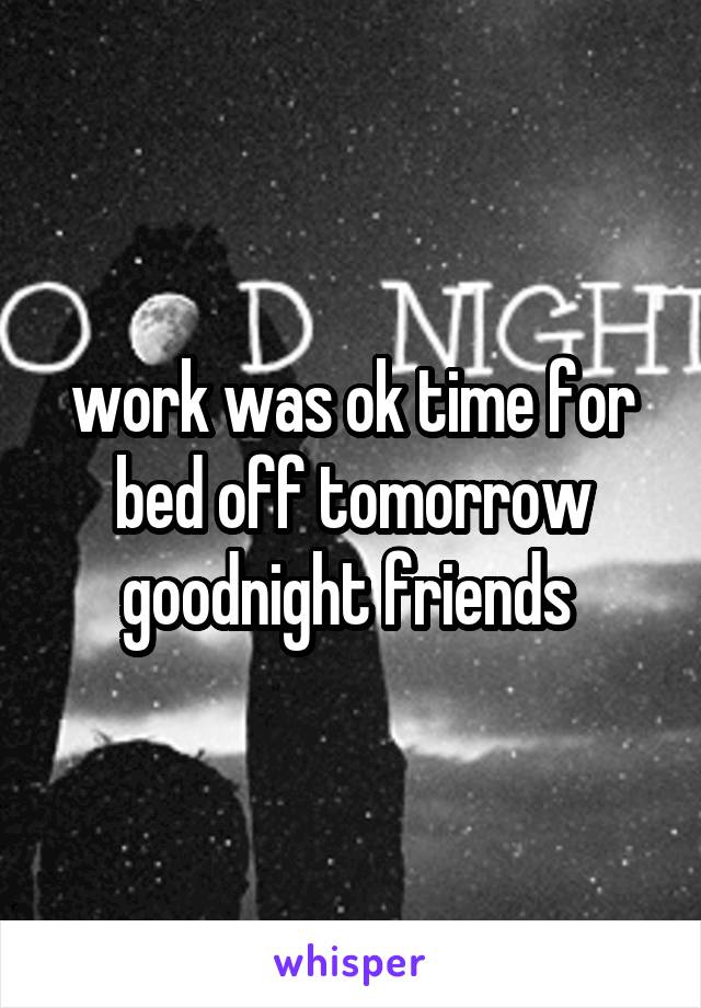 work was ok time for bed off tomorrow goodnight friends 