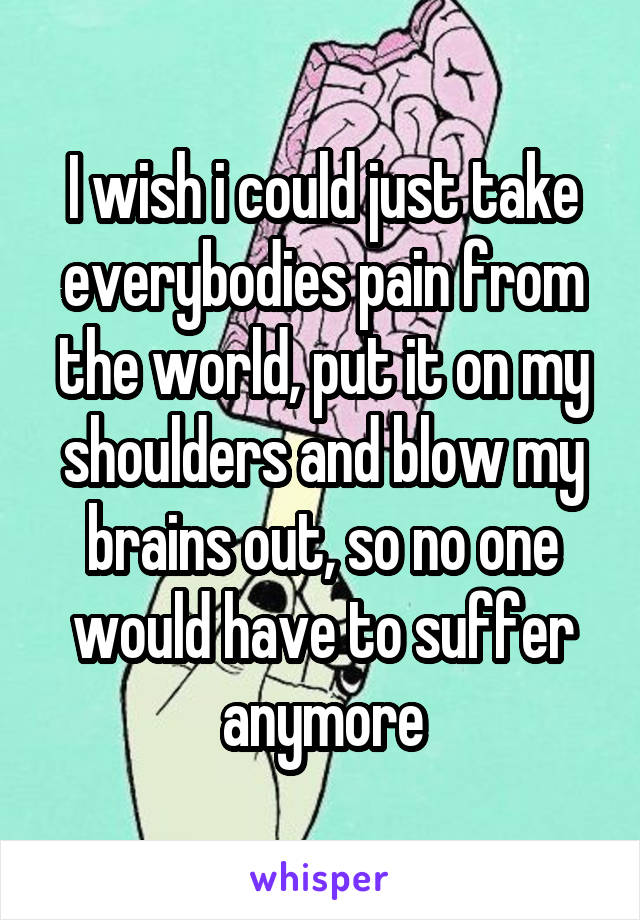 I wish i could just take everybodies pain from the world, put it on my shoulders and blow my brains out, so no one would have to suffer anymore