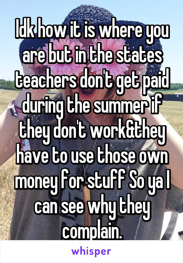 Idk how it is where you are but in the states teachers don't get paid during the summer if they don't work&they have to use those own money for stuff So ya I can see why they complain.