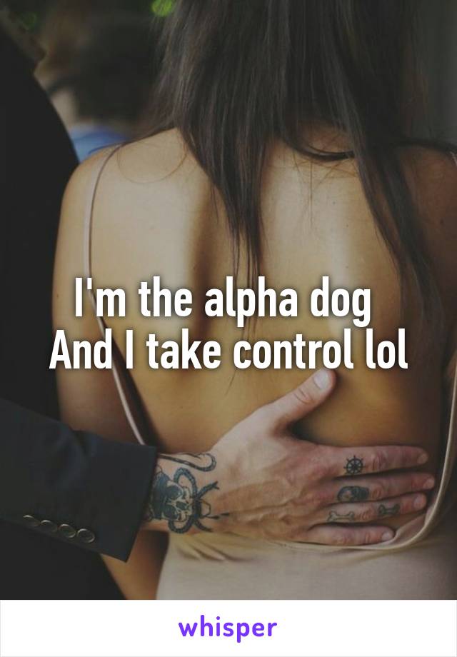 I'm the alpha dog 
And I take control lol