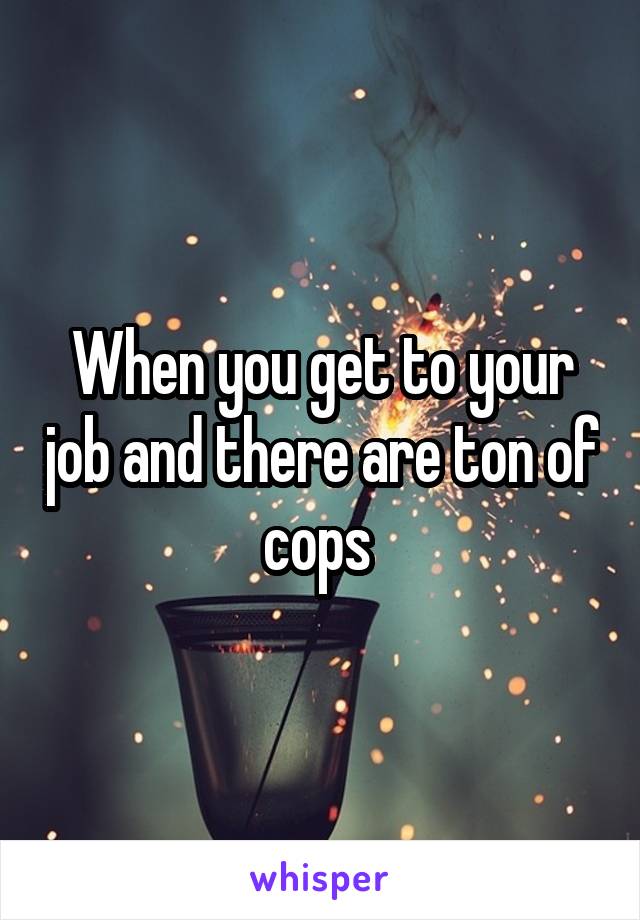 When you get to your job and there are ton of cops 