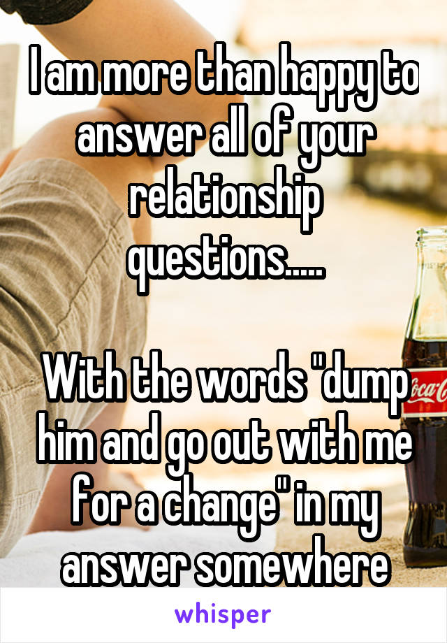 I am more than happy to answer all of your relationship questions.....

With the words "dump him and go out with me for a change" in my answer somewhere