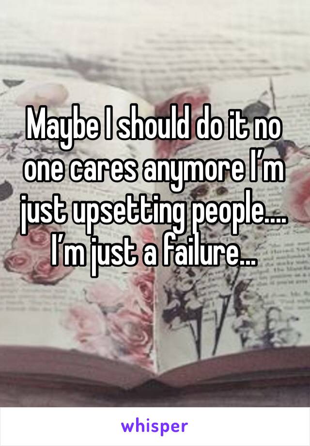 Maybe I should do it no one cares anymore I’m just upsetting people....
I’m just a failure...
