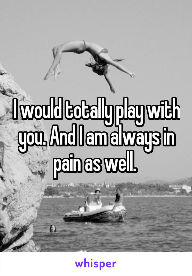 I would totally play with you. And I am always in pain as well. 