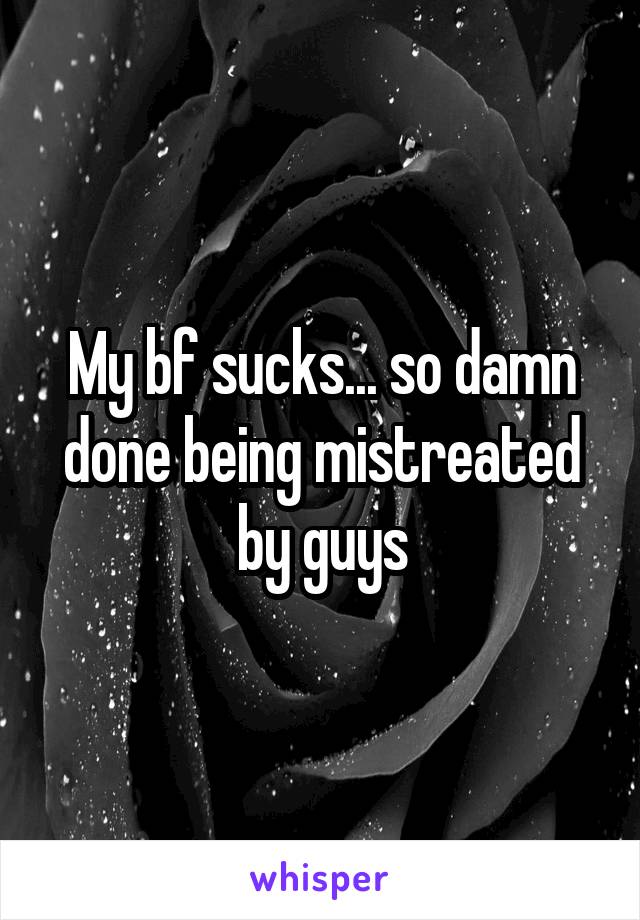 My bf sucks... so damn done being mistreated by guys