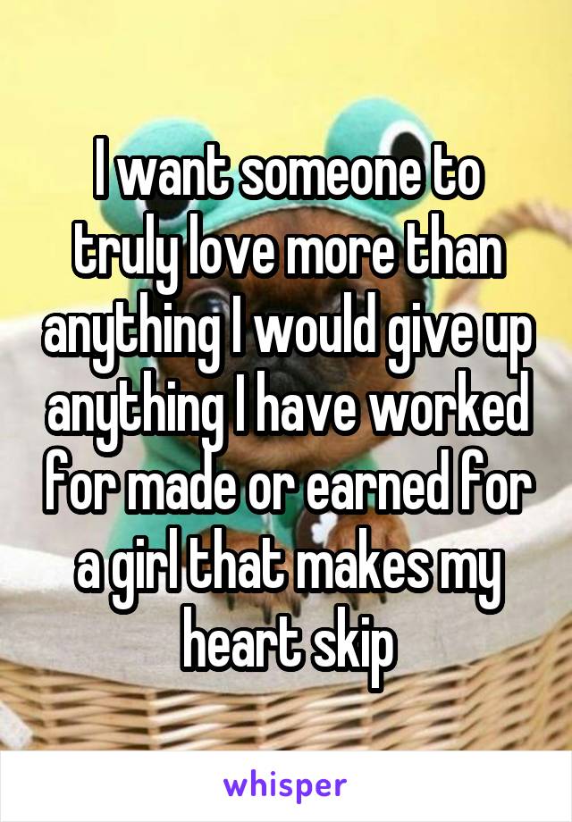 I want someone to truly love more than anything I would give up anything I have worked for made or earned for a girl that makes my heart skip