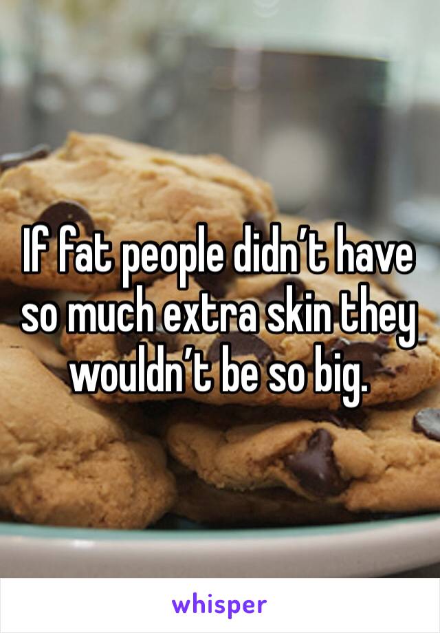 If fat people didn’t have so much extra skin they wouldn’t be so big.