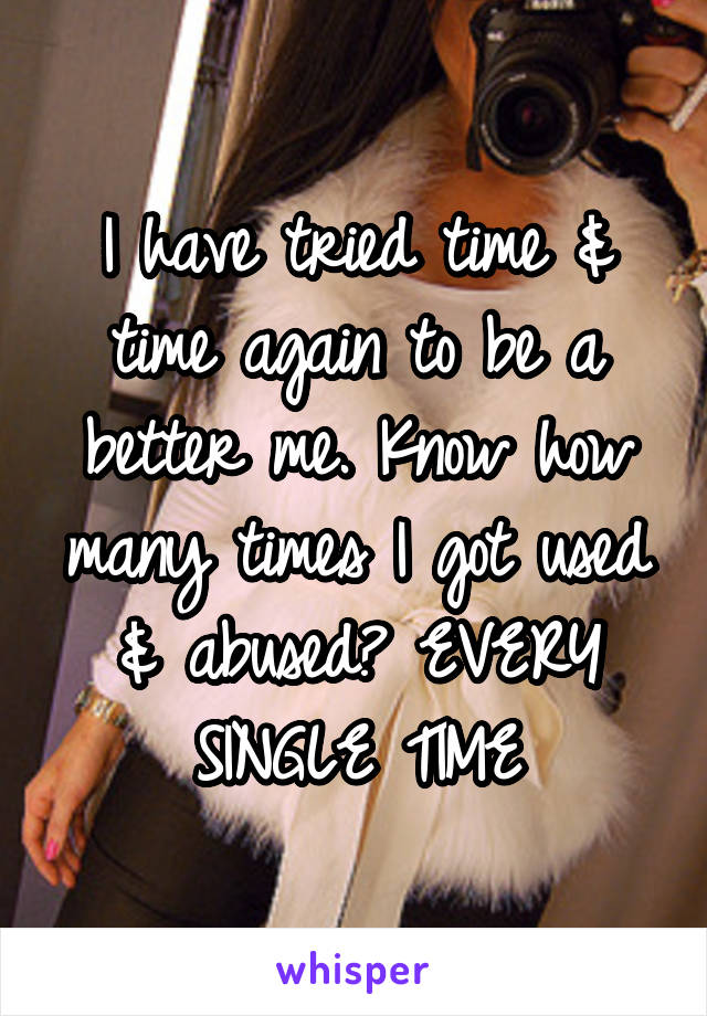 I have tried time & time again to be a better me. Know how many times I got used & abused? EVERY SINGLE TIME