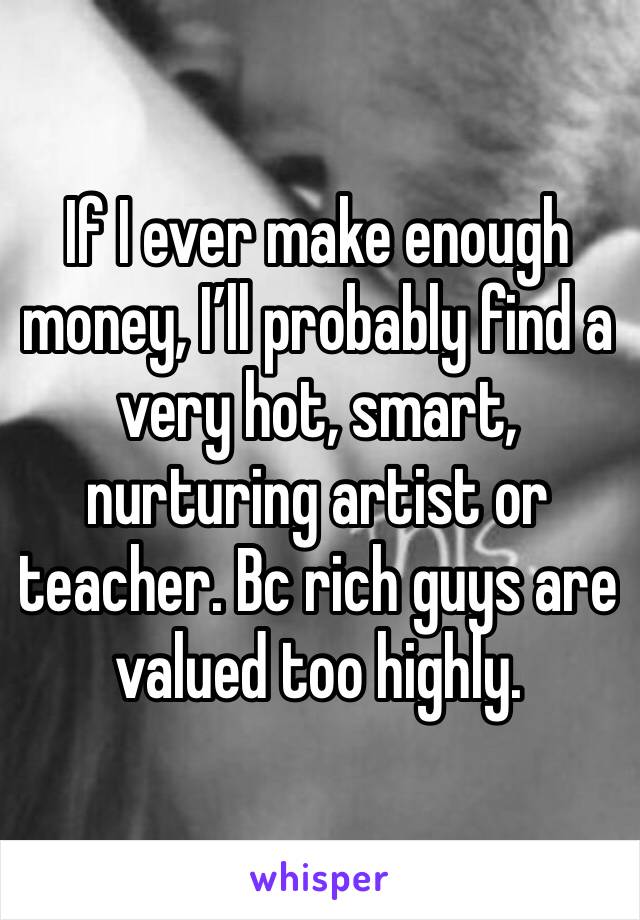 If I ever make enough money, I’ll probably find a very hot, smart, nurturing artist or teacher. Bc rich guys are valued too highly. 