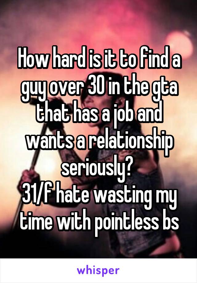 How hard is it to find a guy over 30 in the gta that has a job and wants a relationship seriously? 
31/f hate wasting my time with pointless bs