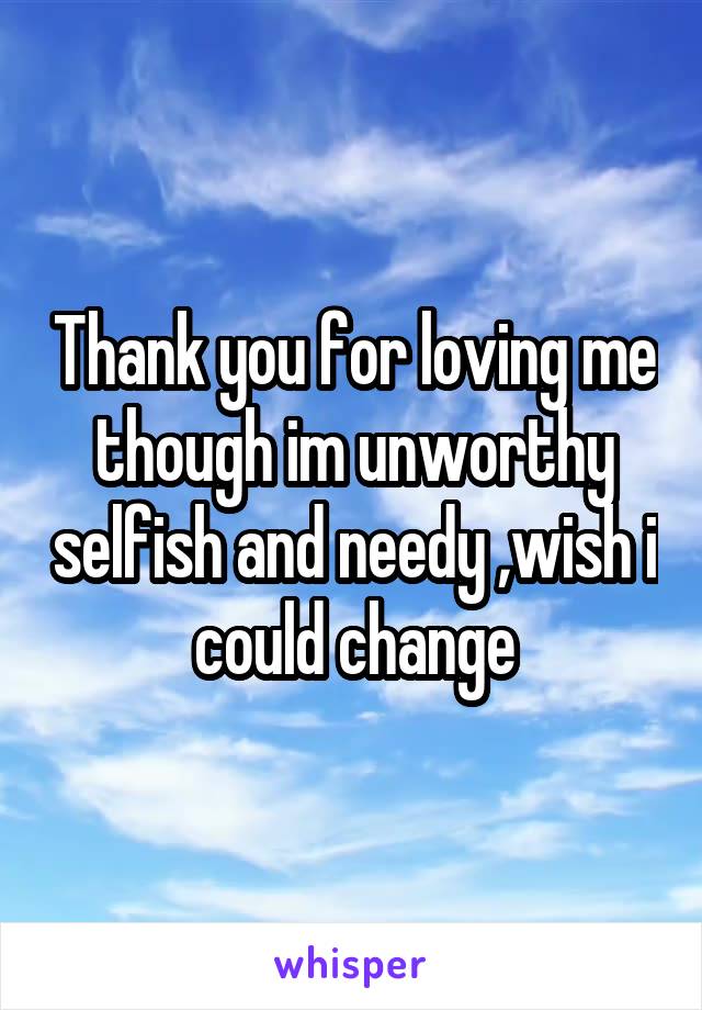 Thank you for loving me though im unworthy selfish and needy ,wish i could change