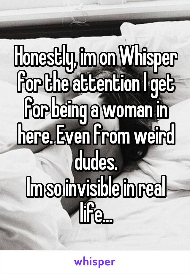 Honestly, im on Whisper for the attention I get for being a woman in here. Even from weird dudes.
Im so invisible in real life...