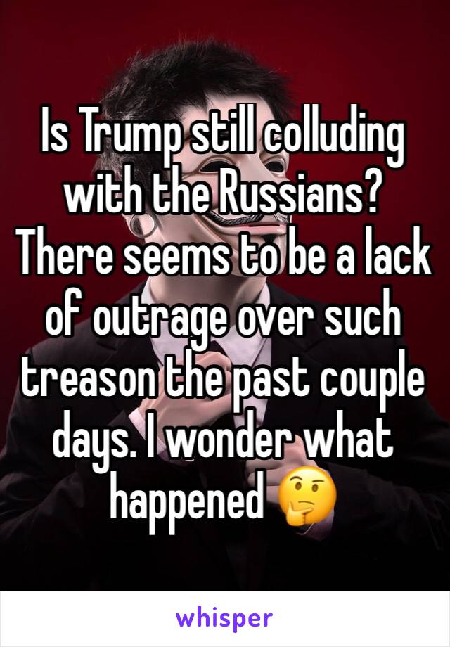 Is Trump still colluding with the Russians? There seems to be a lack of outrage over such treason the past couple days. I wonder what happened 🤔