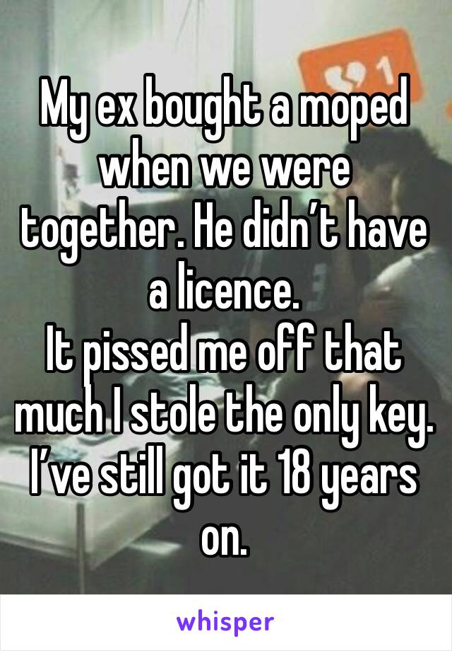 My ex bought a moped when we were together. He didn’t have a licence.
It pissed me off that much I stole the only key. I’ve still got it 18 years on.