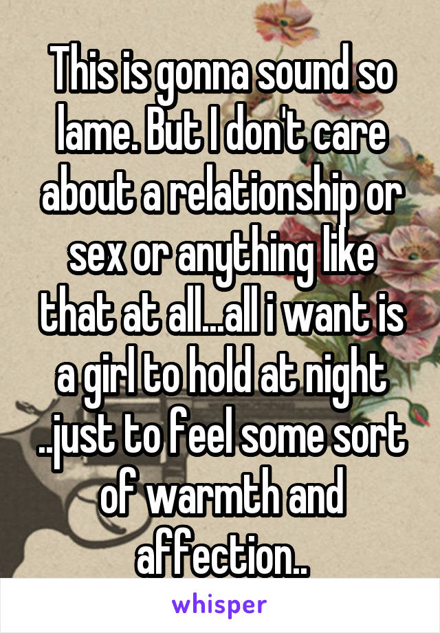 This is gonna sound so lame. But I don't care about a relationship or sex or anything like that at all...all i want is a girl to hold at night ..just to feel some sort of warmth and affection..