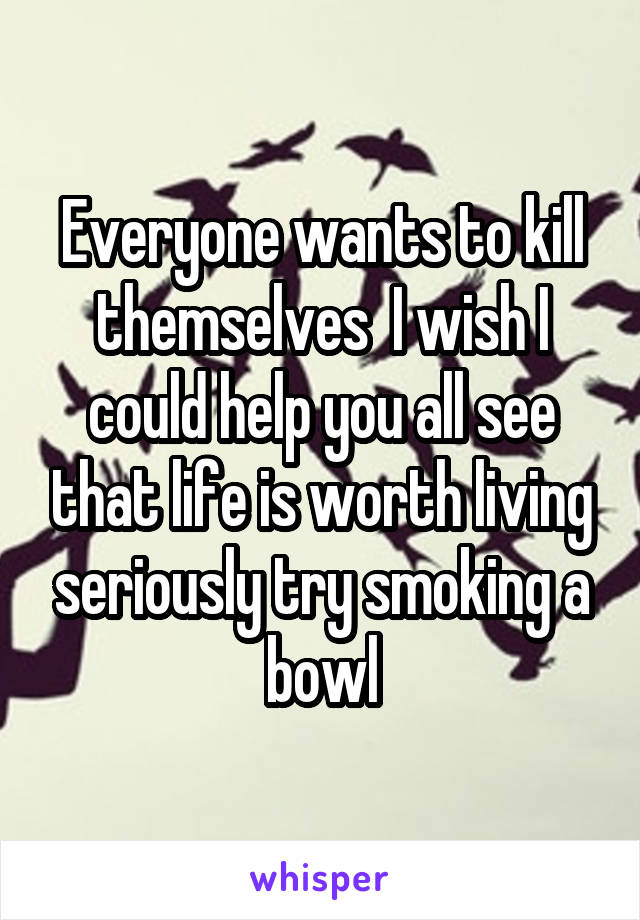 Everyone wants to kill themselves  I wish I could help you all see that life is worth living seriously try smoking a bowl