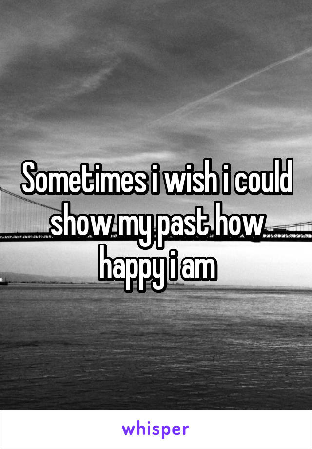 Sometimes i wish i could show my past how happy i am
