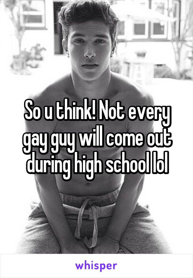 So u think! Not every gay guy will come out during high school lol