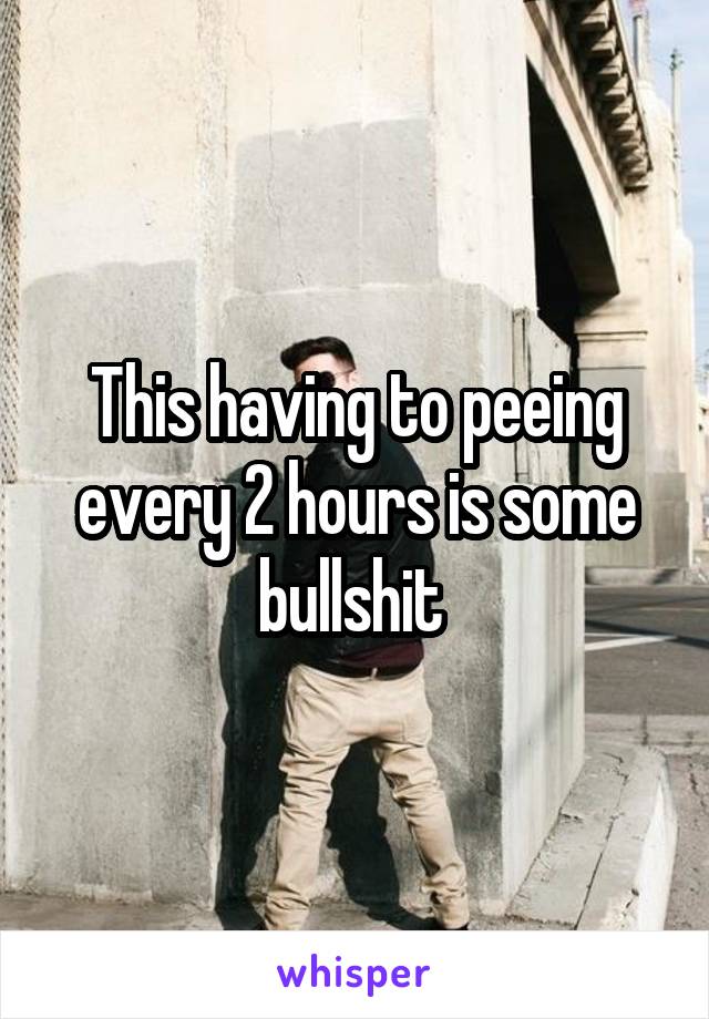 This having to peeing every 2 hours is some bullshit 