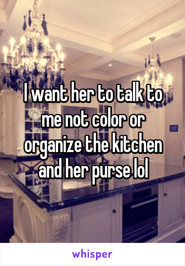 I want her to talk to me not color or organize the kitchen and her purse lol