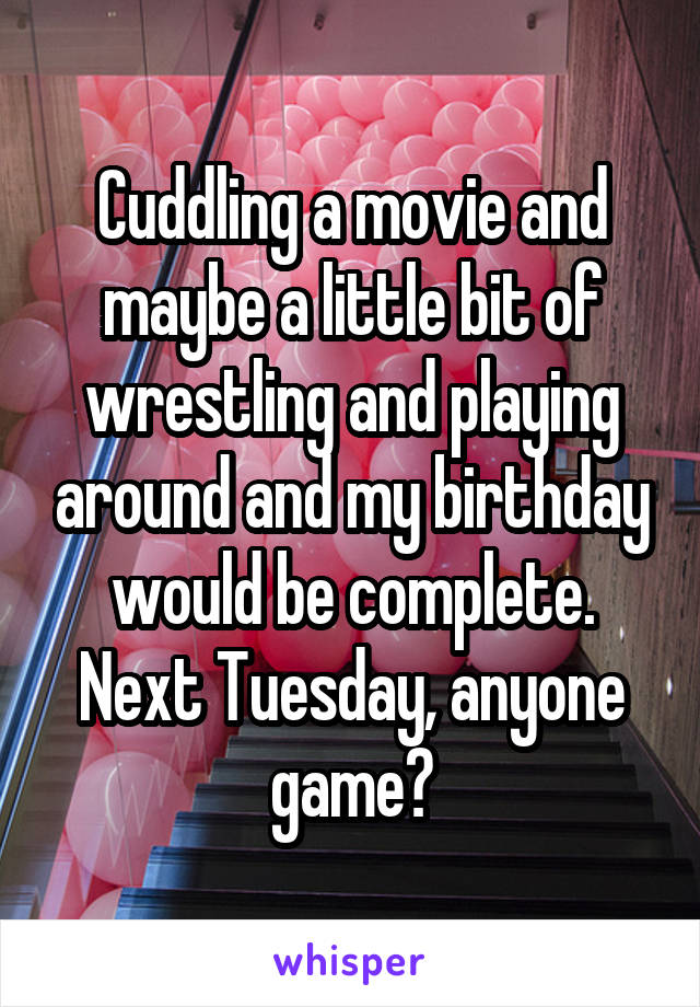 Cuddling a movie and maybe a little bit of wrestling and playing around and my birthday would be complete. Next Tuesday, anyone game?