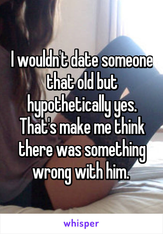 I wouldn't date someone that old but hypothetically yes. That's make me think there was something wrong with him. 