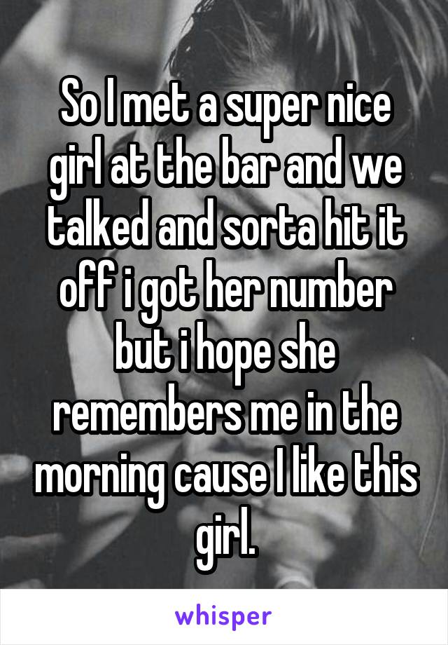 So I met a super nice girl at the bar and we talked and sorta hit it off i got her number but i hope she remembers me in the morning cause I like this girl.