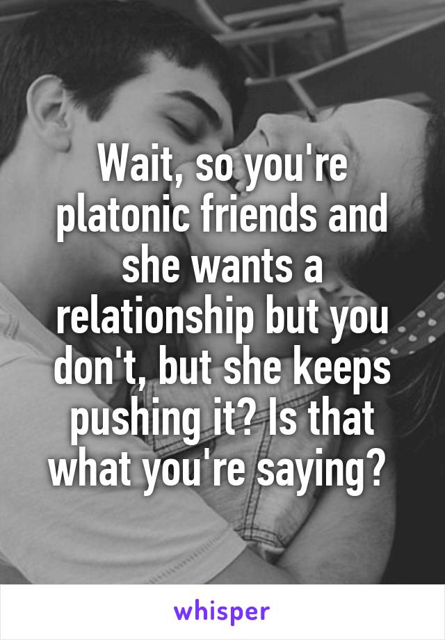 Wait, so you're platonic friends and she wants a relationship but you don't, but she keeps pushing it? Is that what you're saying? 
