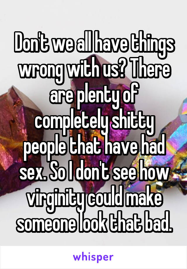 Don't we all have things wrong with us? There are plenty of completely shitty people that have had sex. So I don't see how virginity could make someone look that bad.