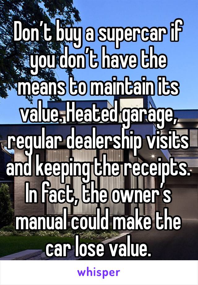 Don’t buy a supercar if you don’t have the means to maintain its value. Heated garage, regular dealership visits and keeping the receipts. In fact, the owner’s manual could make the car lose value.