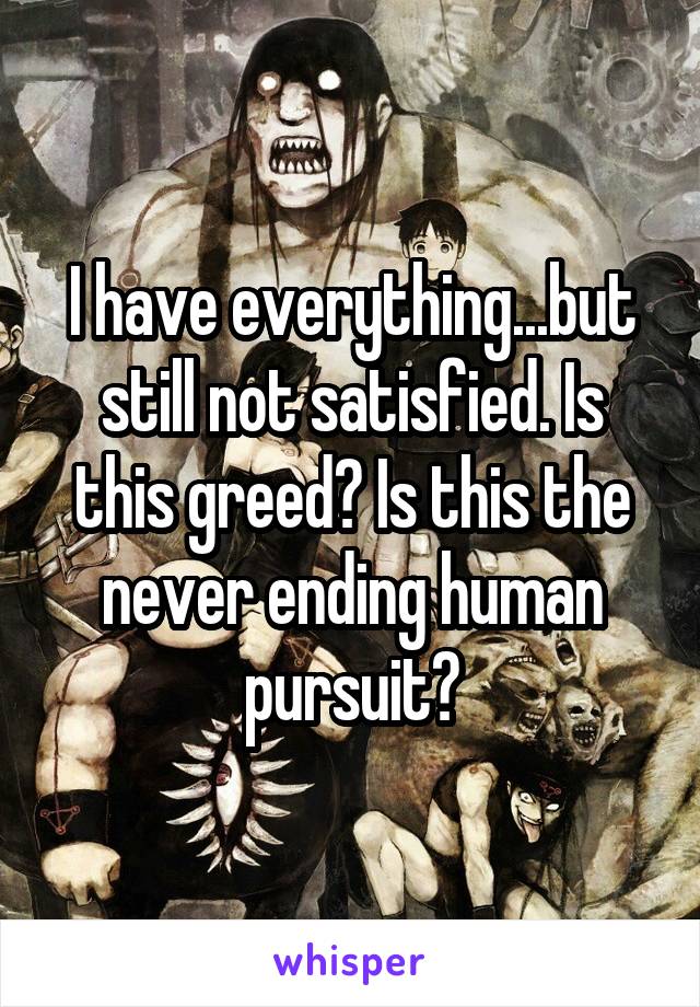 I have everything...but still not satisfied. Is this greed? Is this the never ending human pursuit?