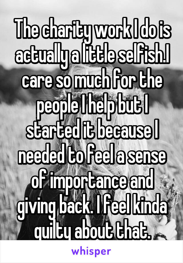 The charity work I do is actually a little selfish.I care so much for the people I help but I started it because I needed to feel a sense of importance and giving back. I feel kinda guilty about that.