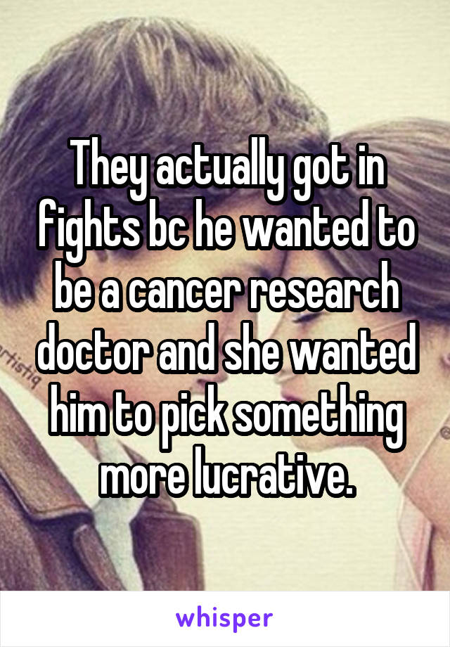 They actually got in fights bc he wanted to be a cancer research doctor and she wanted him to pick something more lucrative.
