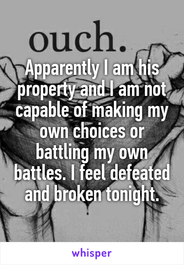 Apparently I am his property and I am not capable of making my own choices or battling my own battles. I feel defeated and broken tonight.