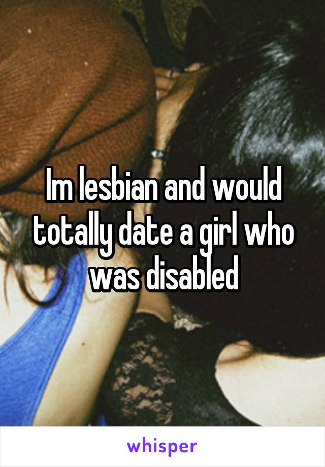 Im lesbian and would totally date a girl who was disabled