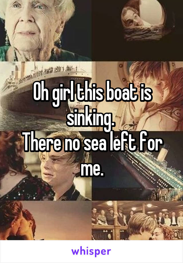 Oh girl this boat is sinking. 
There no sea left for me.
