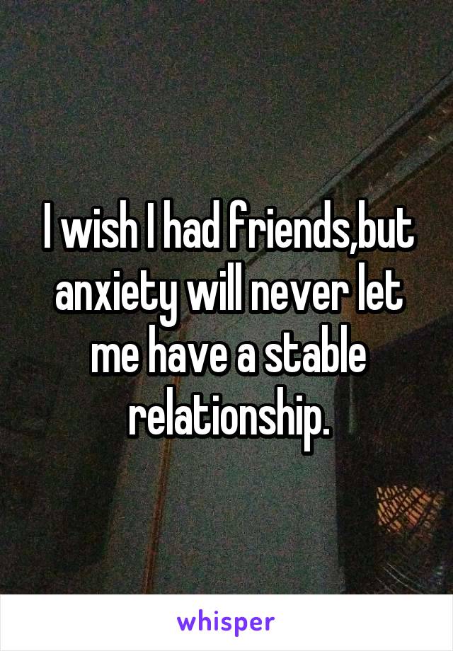 I wish I had friends,but anxiety will never let me have a stable relationship.