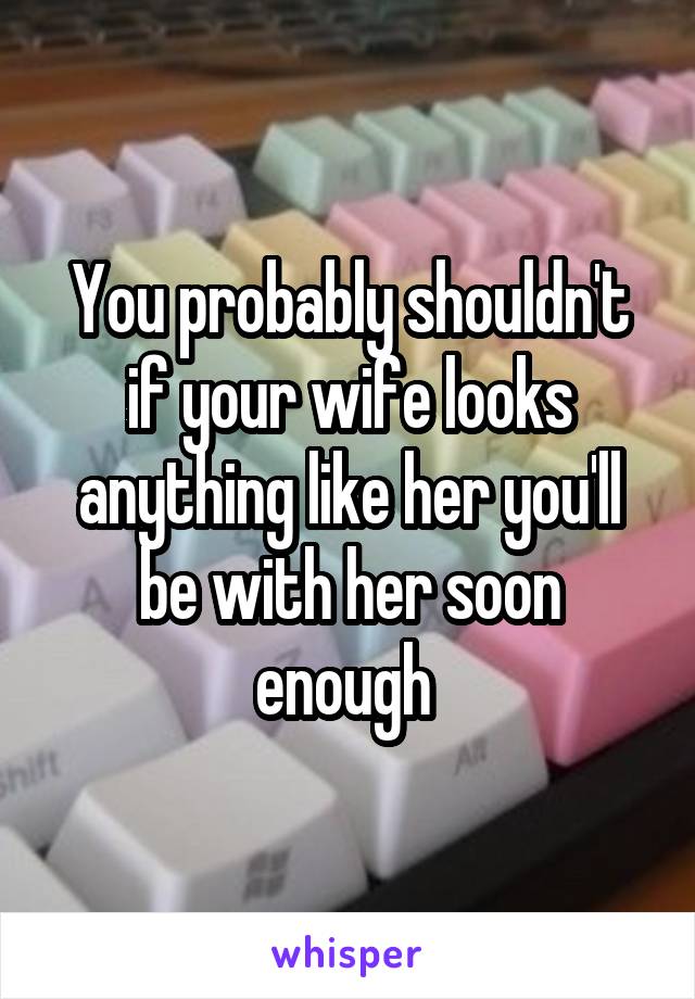 You probably shouldn't if your wife looks anything like her you'll be with her soon enough 