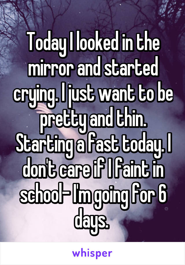 Today I looked in the mirror and started crying. I just want to be pretty and thin. Starting a fast today. I don't care if I faint in school- I'm going for 6 days. 