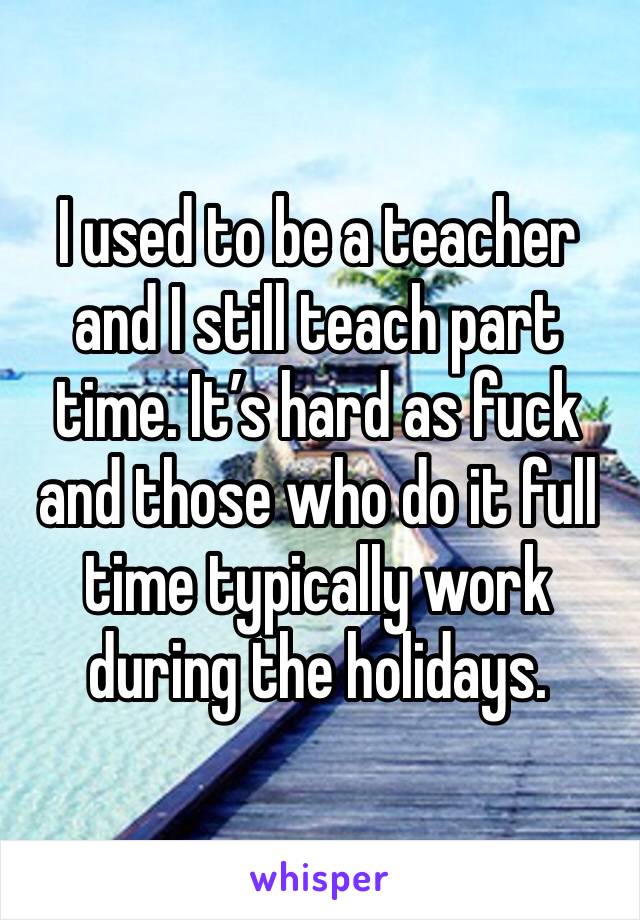 I used to be a teacher and I still teach part time. It’s hard as fuck and those who do it full time typically work during the holidays.
