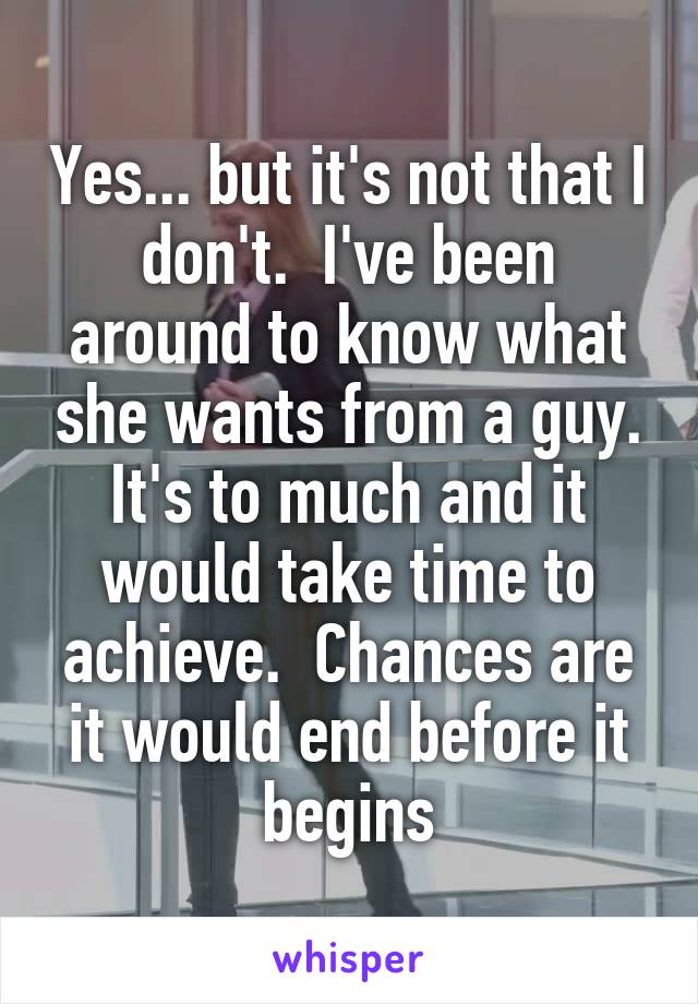 Yes... but it's not that I don't.  I've been around to know what she wants from a guy. It's to much and it would take time to achieve.  Chances are it would end before it begins