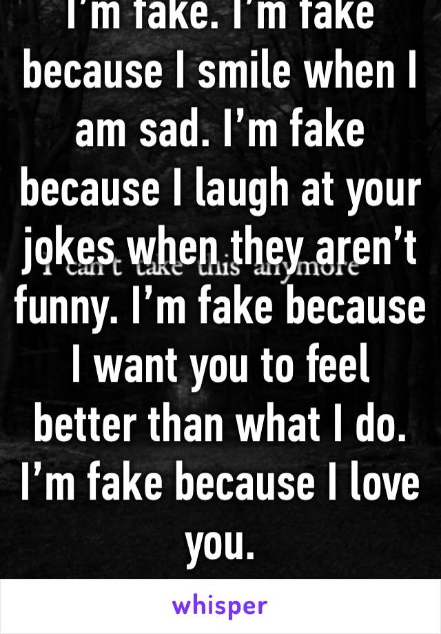 I’m fake. I’m fake because I smile when I am sad. I’m fake because I laugh at your jokes when they aren’t funny. I’m fake because I want you to feel better than what I do. I’m fake because I love you.